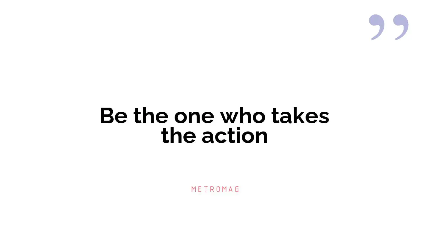 Be the one who takes the action