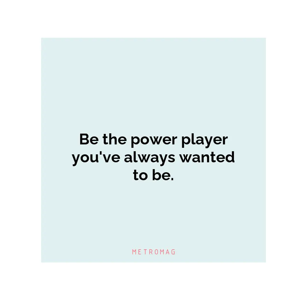 Be the power player you've always wanted to be.
