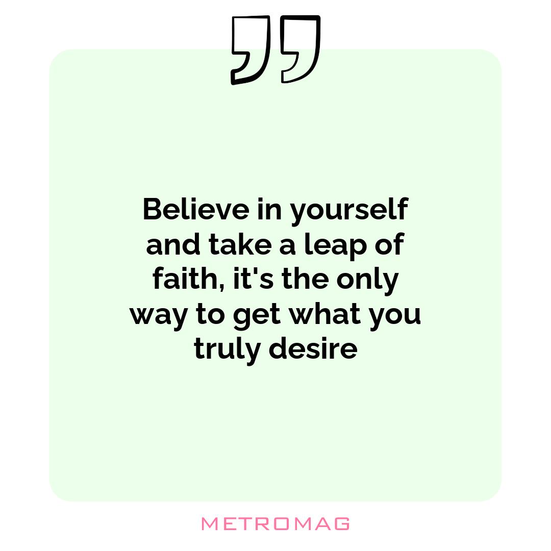 Believe in yourself and take a leap of faith, it's the only way to get what you truly desire