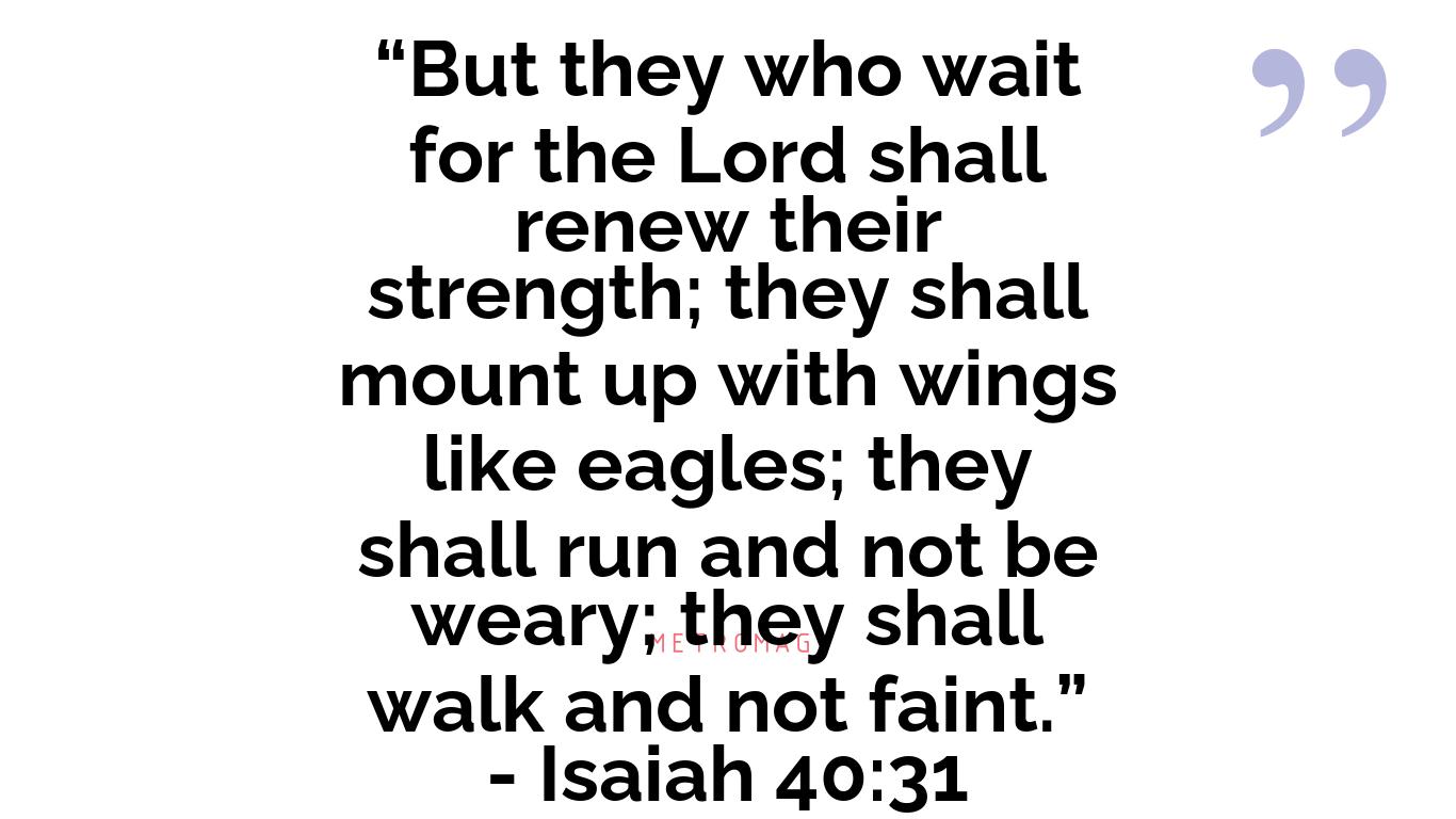 “But they who wait for the Lord shall renew their strength; they shall mount up with wings like eagles; they shall run and not be weary; they shall walk and not faint.” - Isaiah 40:31