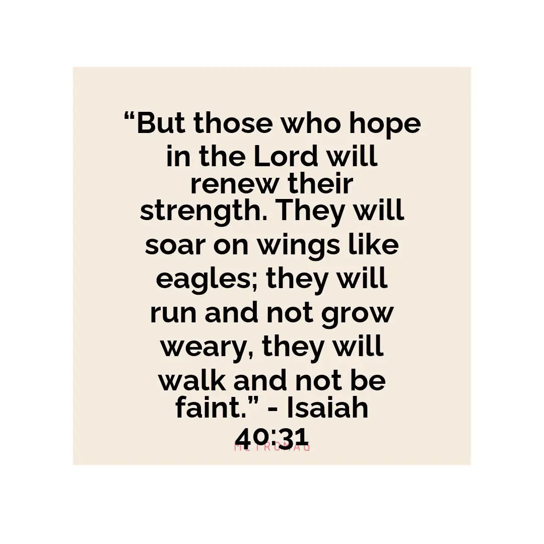 “But those who hope in the Lord will renew their strength. They will soar on wings like eagles; they will run and not grow weary, they will walk and not be faint.” - Isaiah 40:31