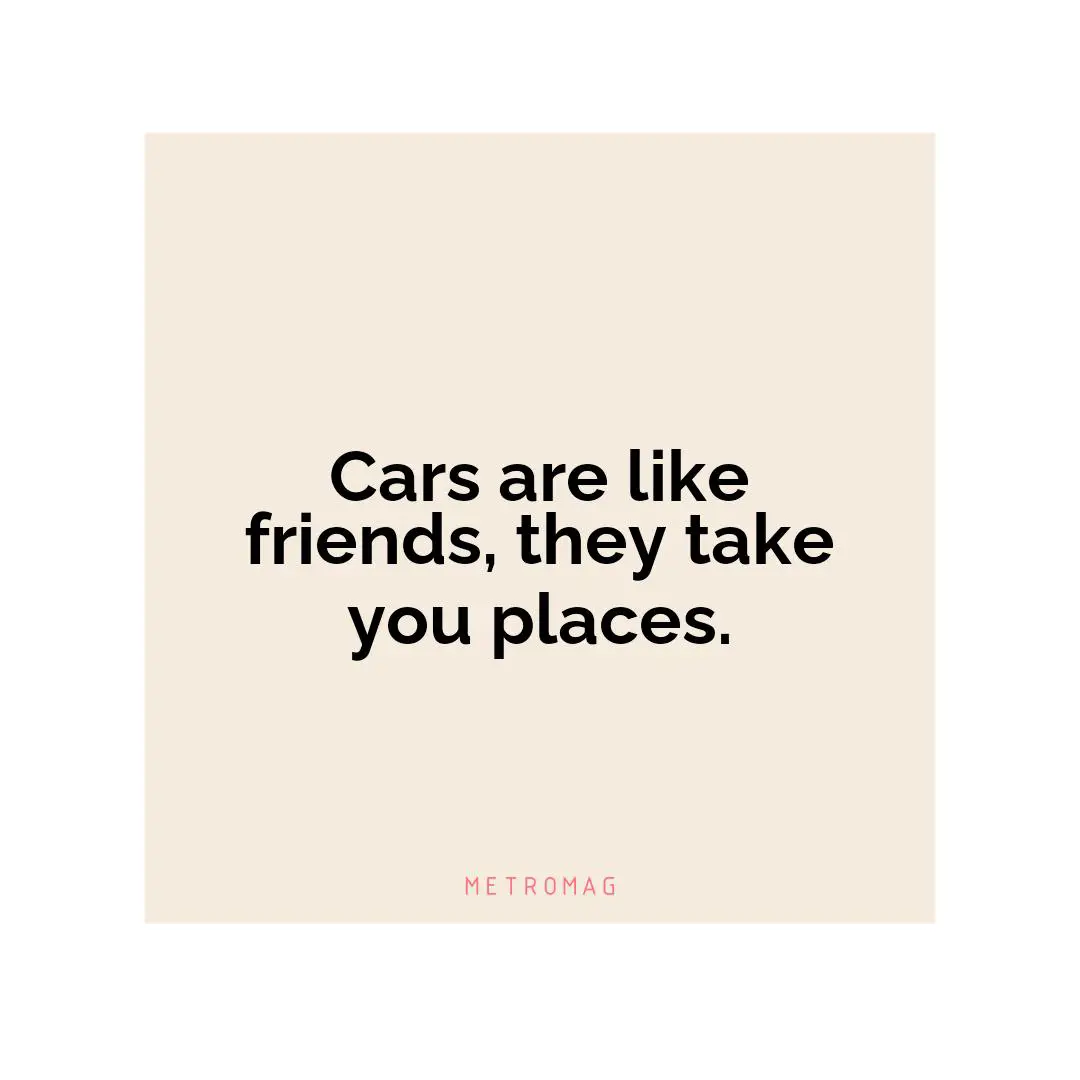 Cars are like friends, they take you places.