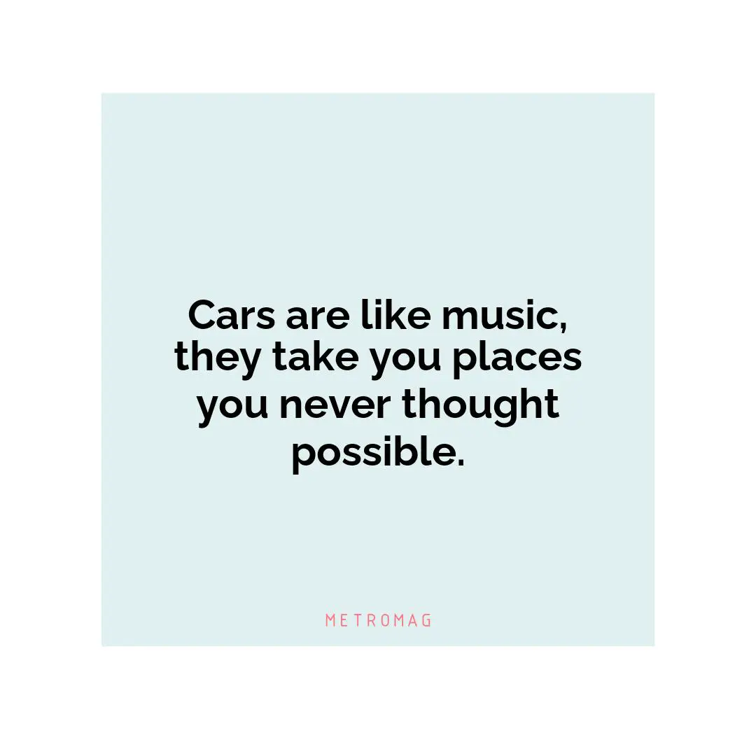 Cars are like music, they take you places you never thought possible.