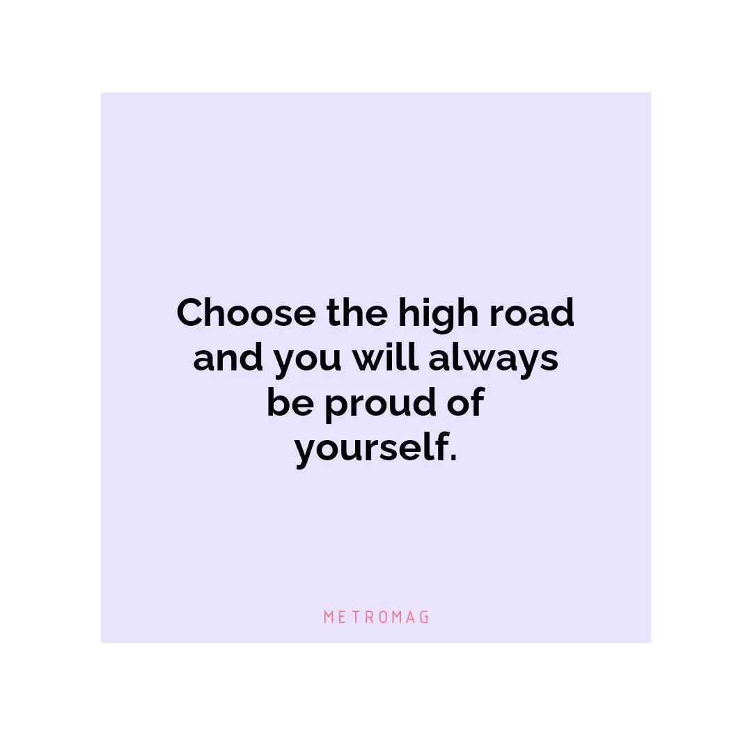 Choose the high road and you will always be proud of yourself.