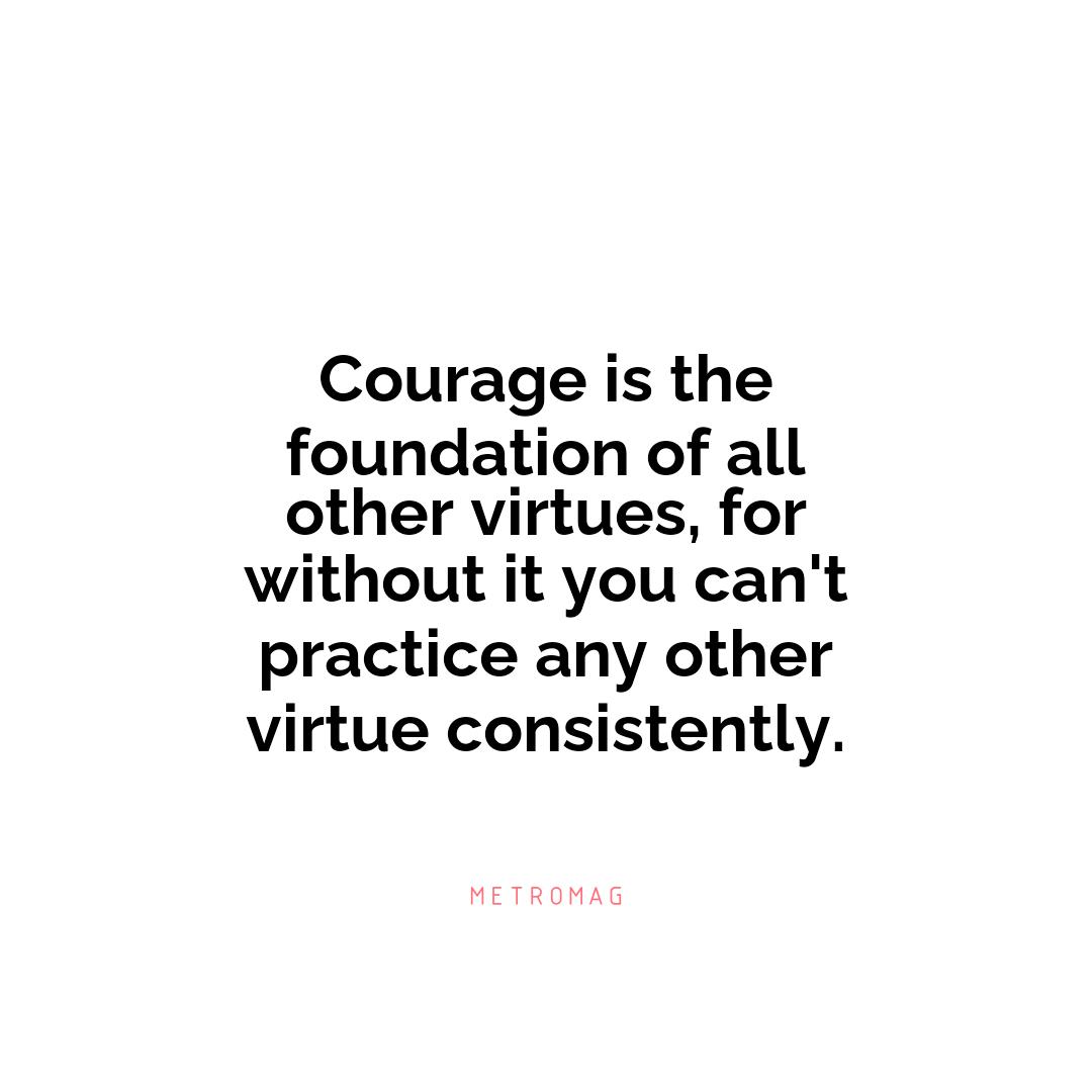 Courage is the foundation of all other virtues, for without it you can't practice any other virtue consistently.