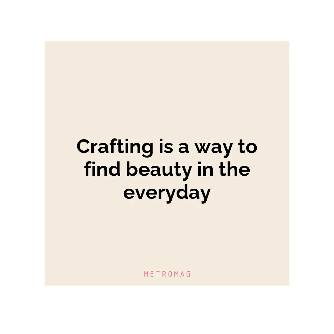 Crafting is a way to find beauty in the everyday