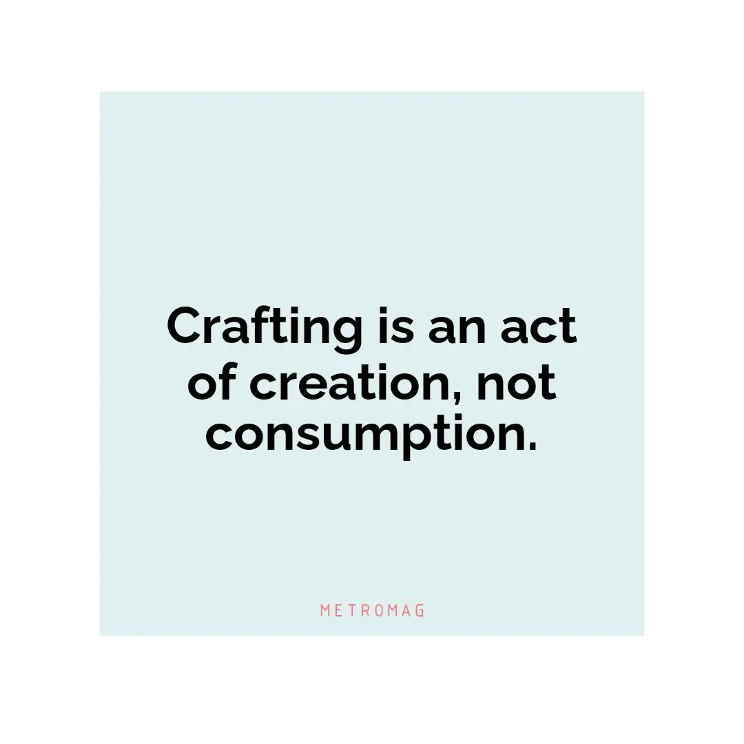 Crafting is an act of creation, not consumption.