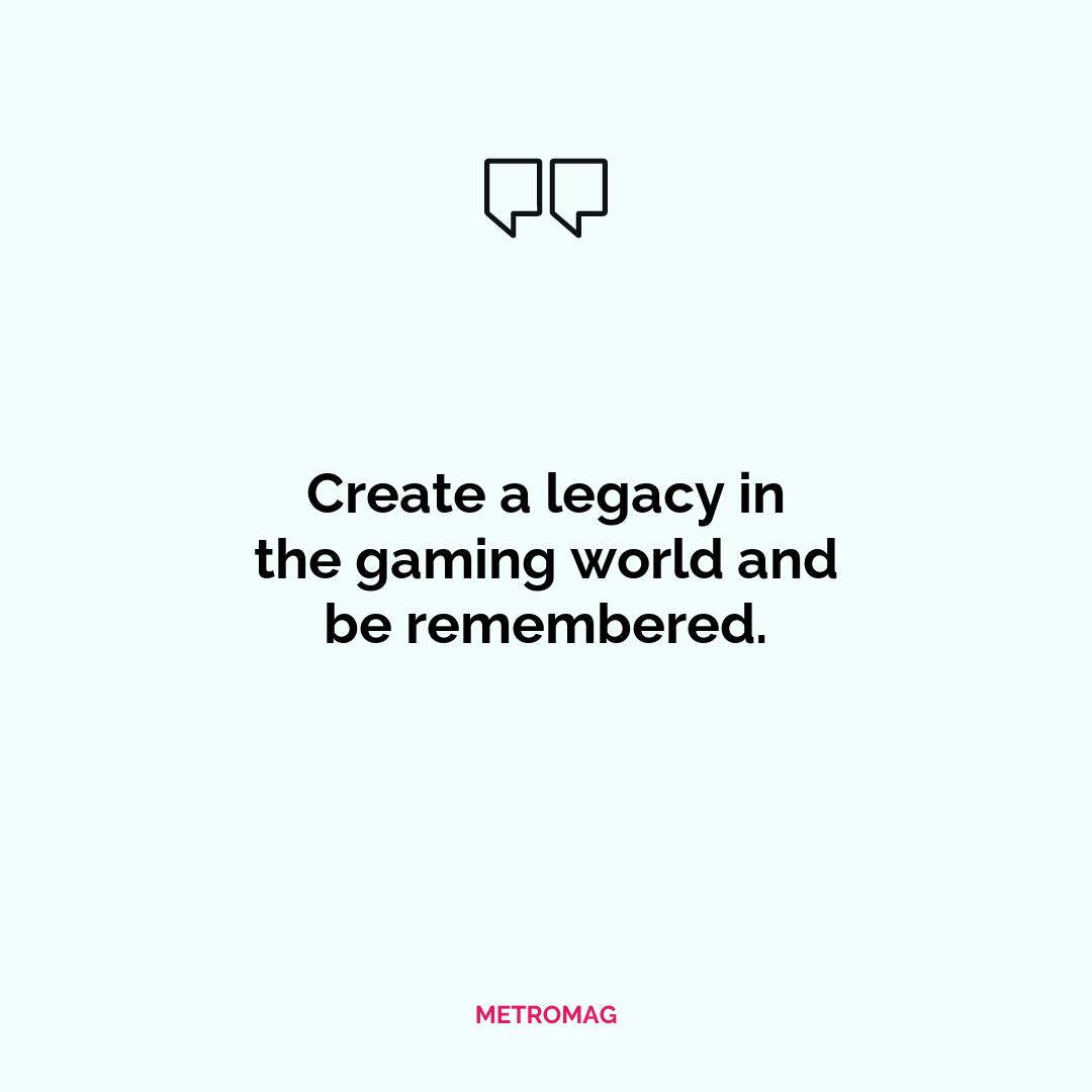 Create a legacy in the gaming world and be remembered.