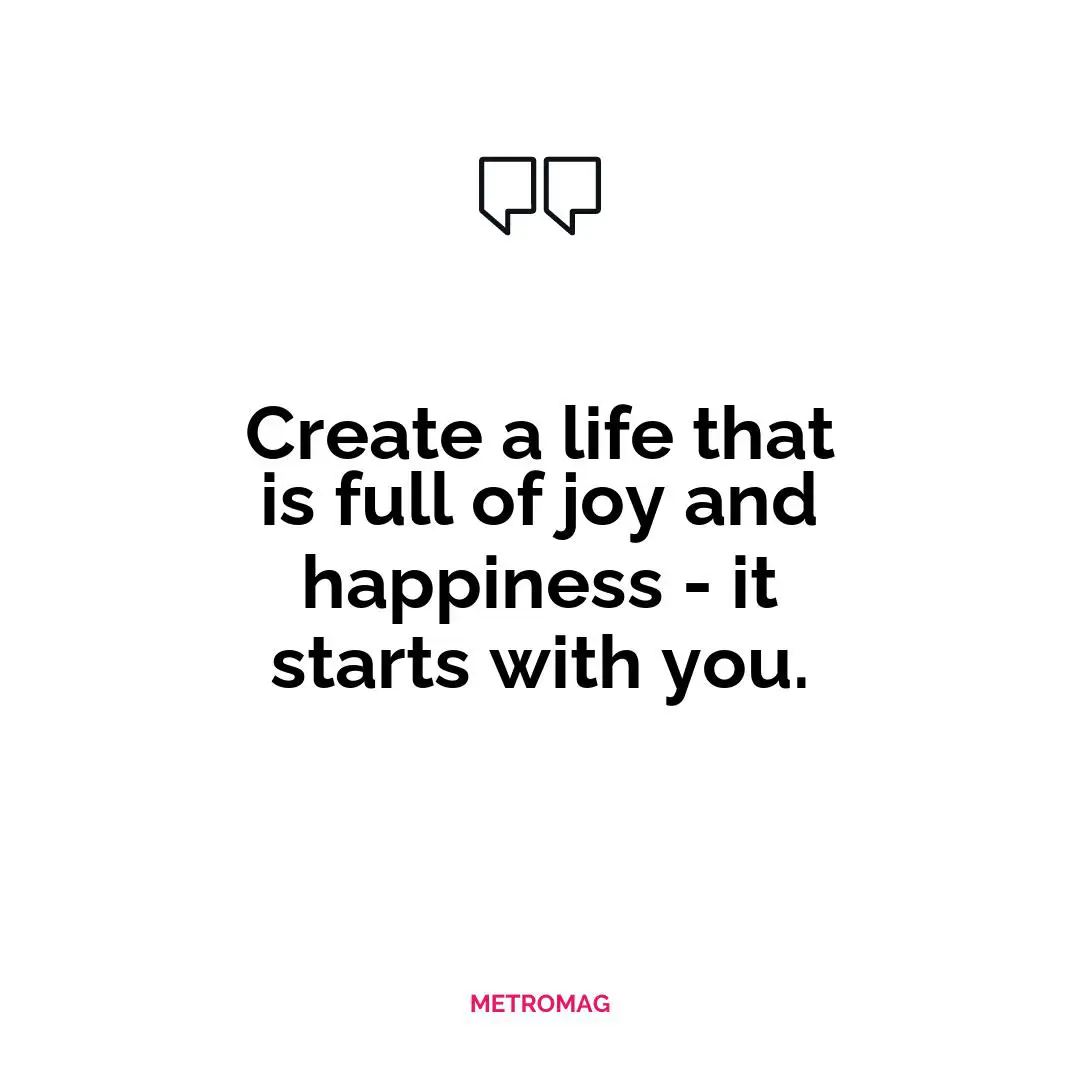 Create a life that is full of joy and happiness - it starts with you.
