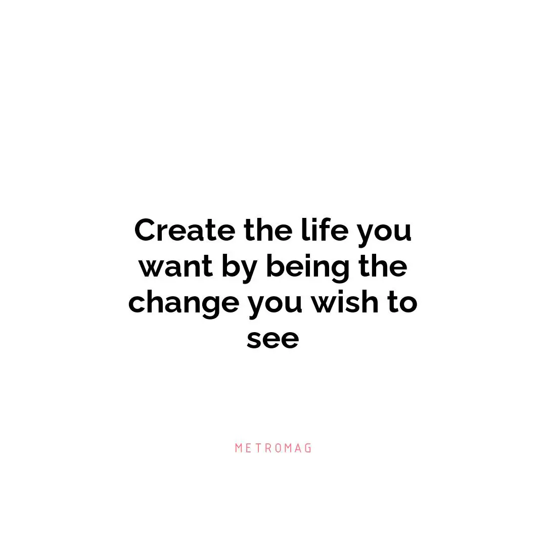 Create the life you want by being the change you wish to see