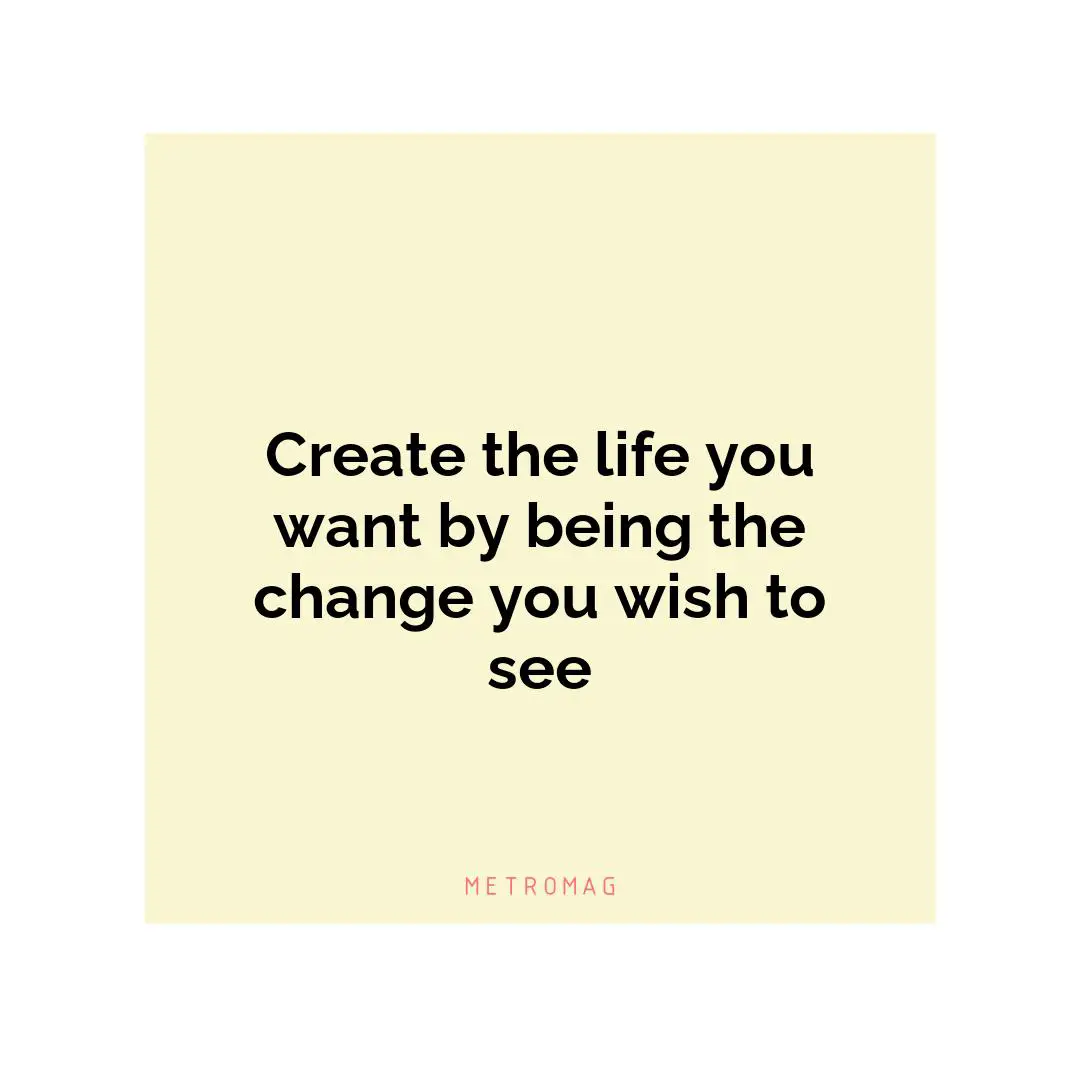 Create the life you want by being the change you wish to see