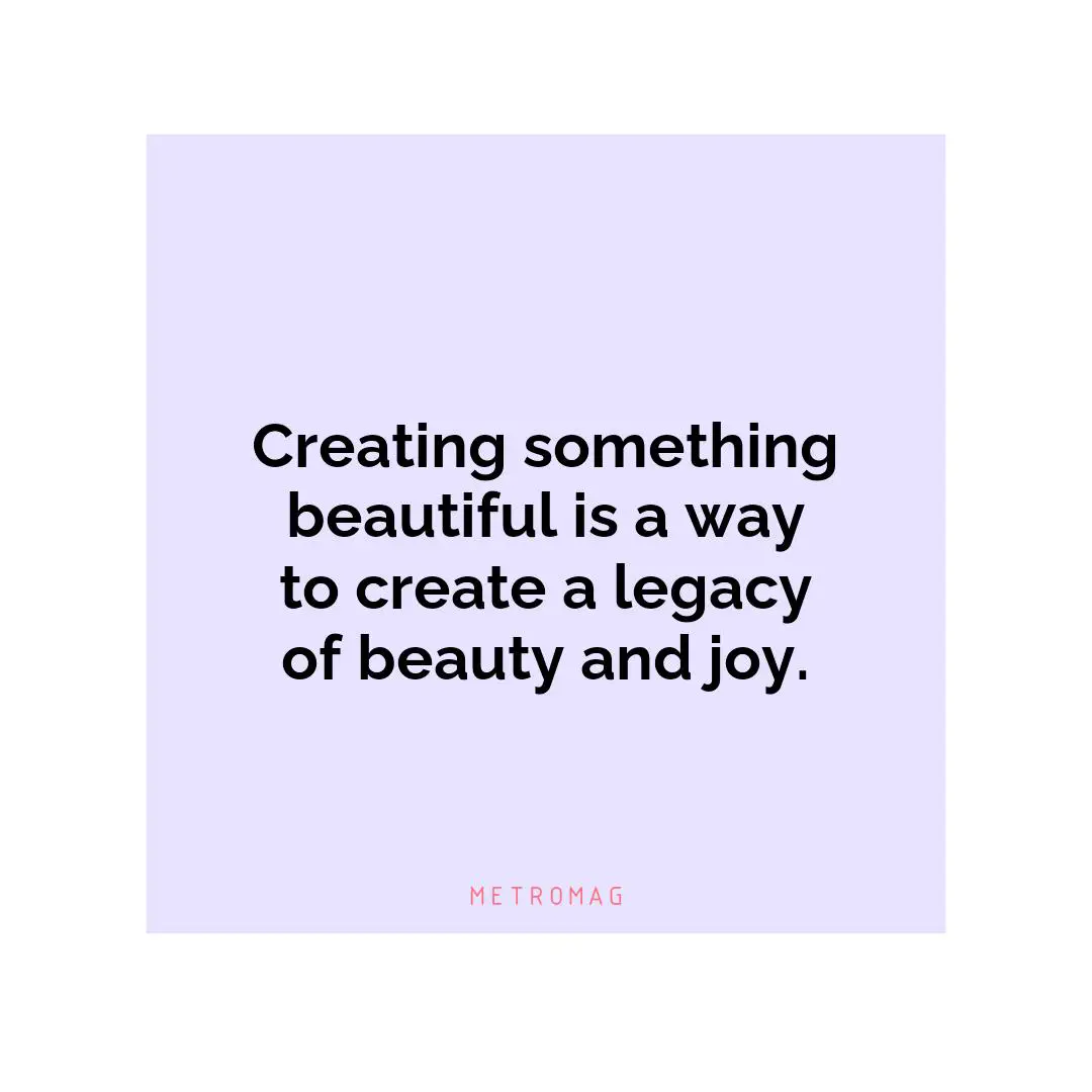Creating something beautiful is a way to create a legacy of beauty and joy.