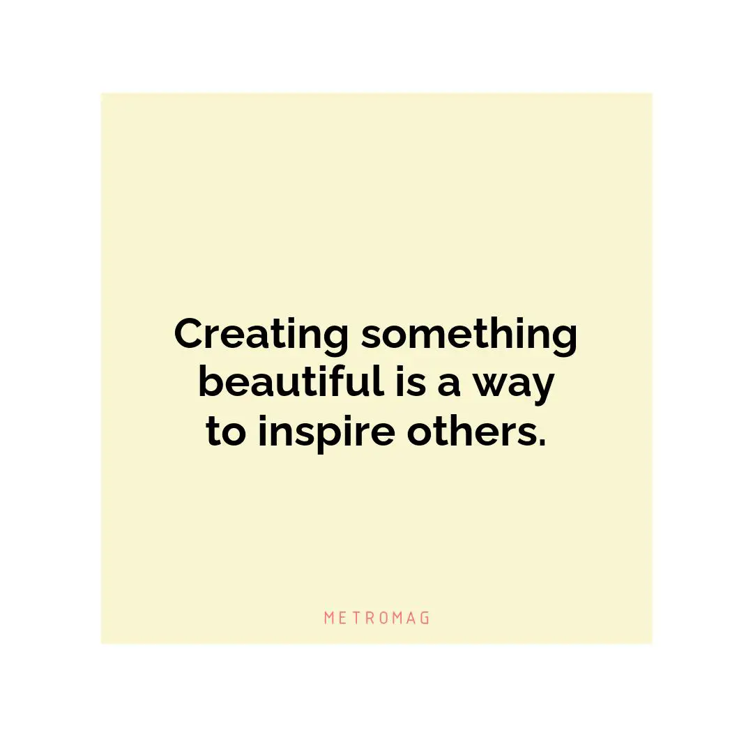 Creating something beautiful is a way to inspire others.