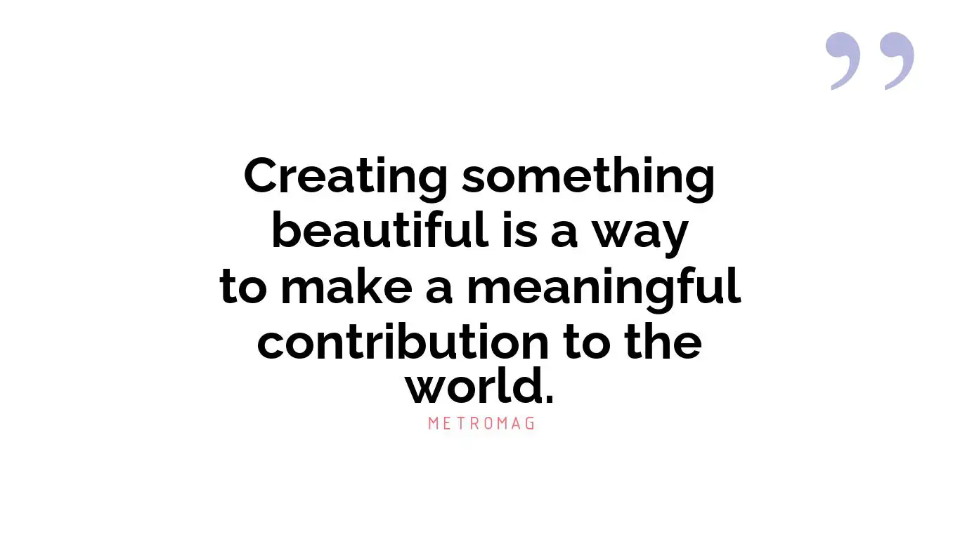 Creating something beautiful is a way to make a meaningful contribution to the world.