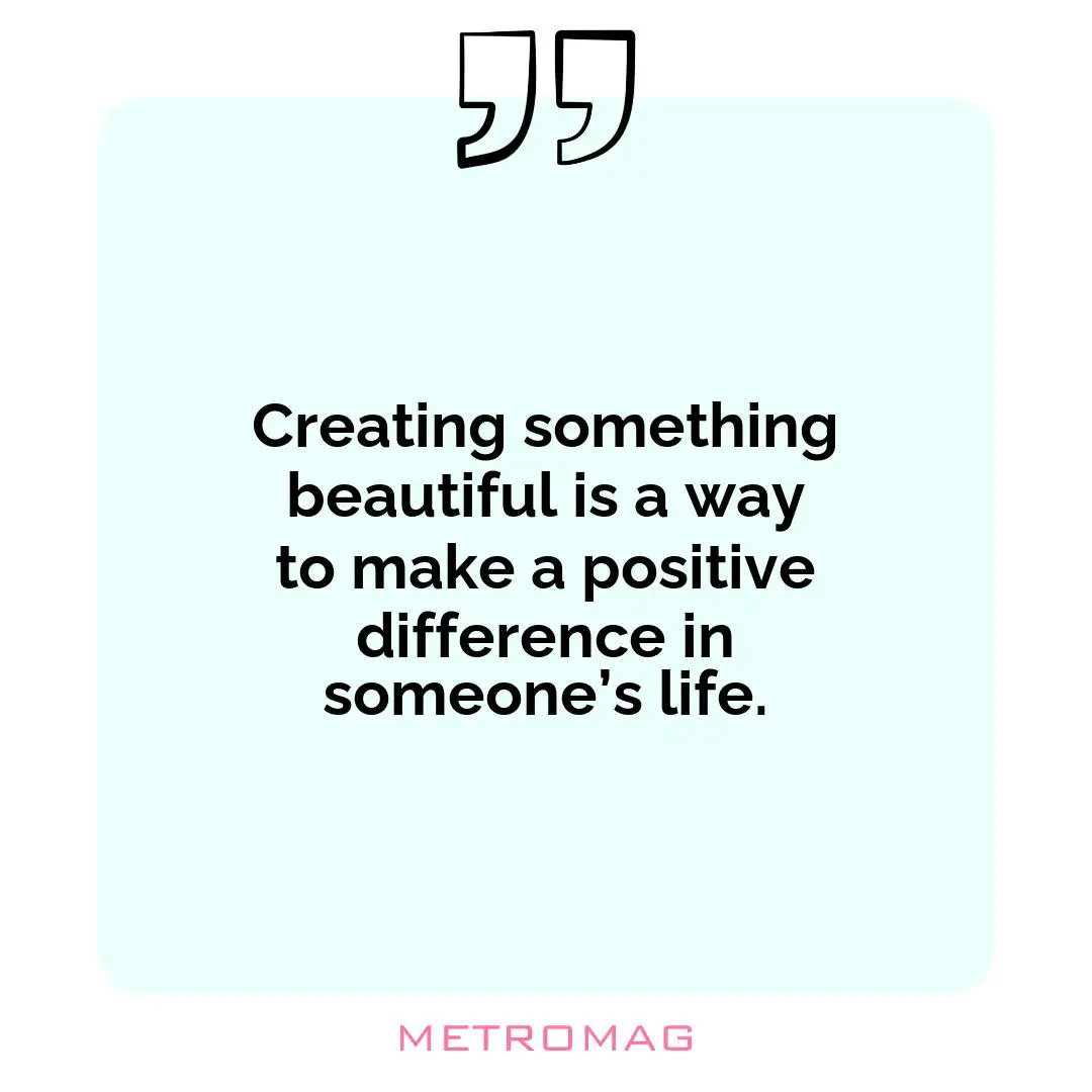 Creating something beautiful is a way to make a positive difference in someone’s life.