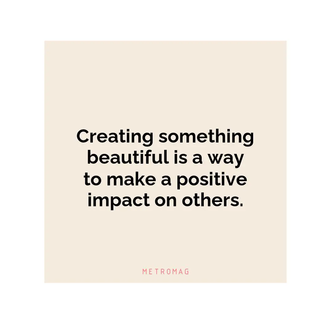 Creating something beautiful is a way to make a positive impact on others.