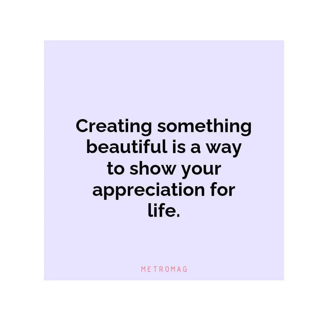 Creating something beautiful is a way to show your appreciation for life.