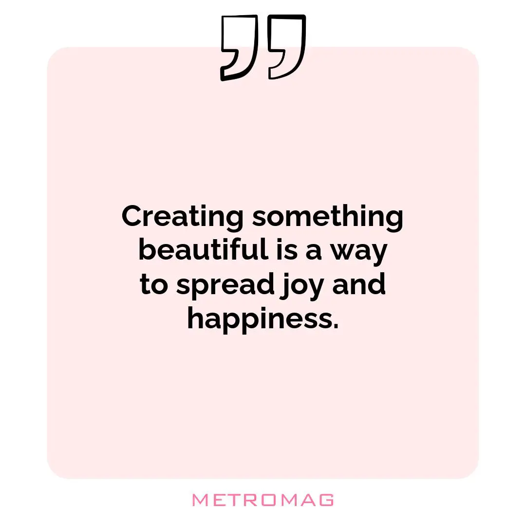 Creating something beautiful is a way to spread joy and happiness.