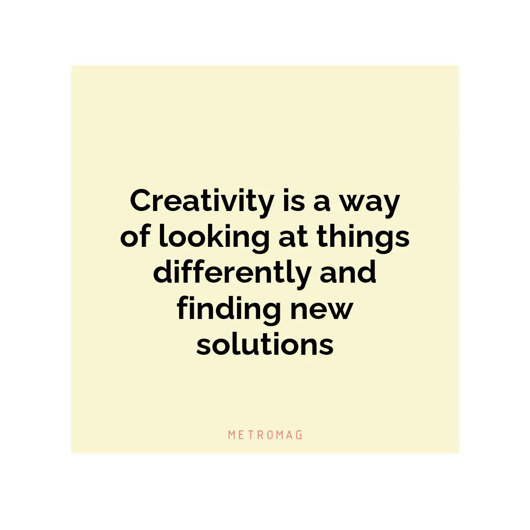 Creativity is a way of looking at things differently and finding new solutions