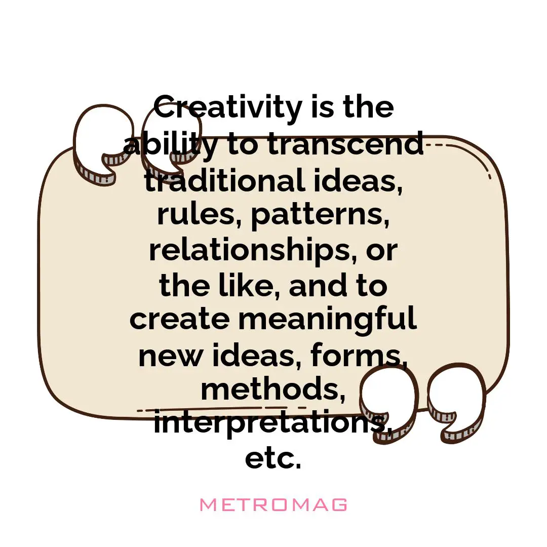 Creativity is the ability to transcend traditional ideas, rules, patterns, relationships, or the like, and to create meaningful new ideas, forms, methods, interpretations, etc.
