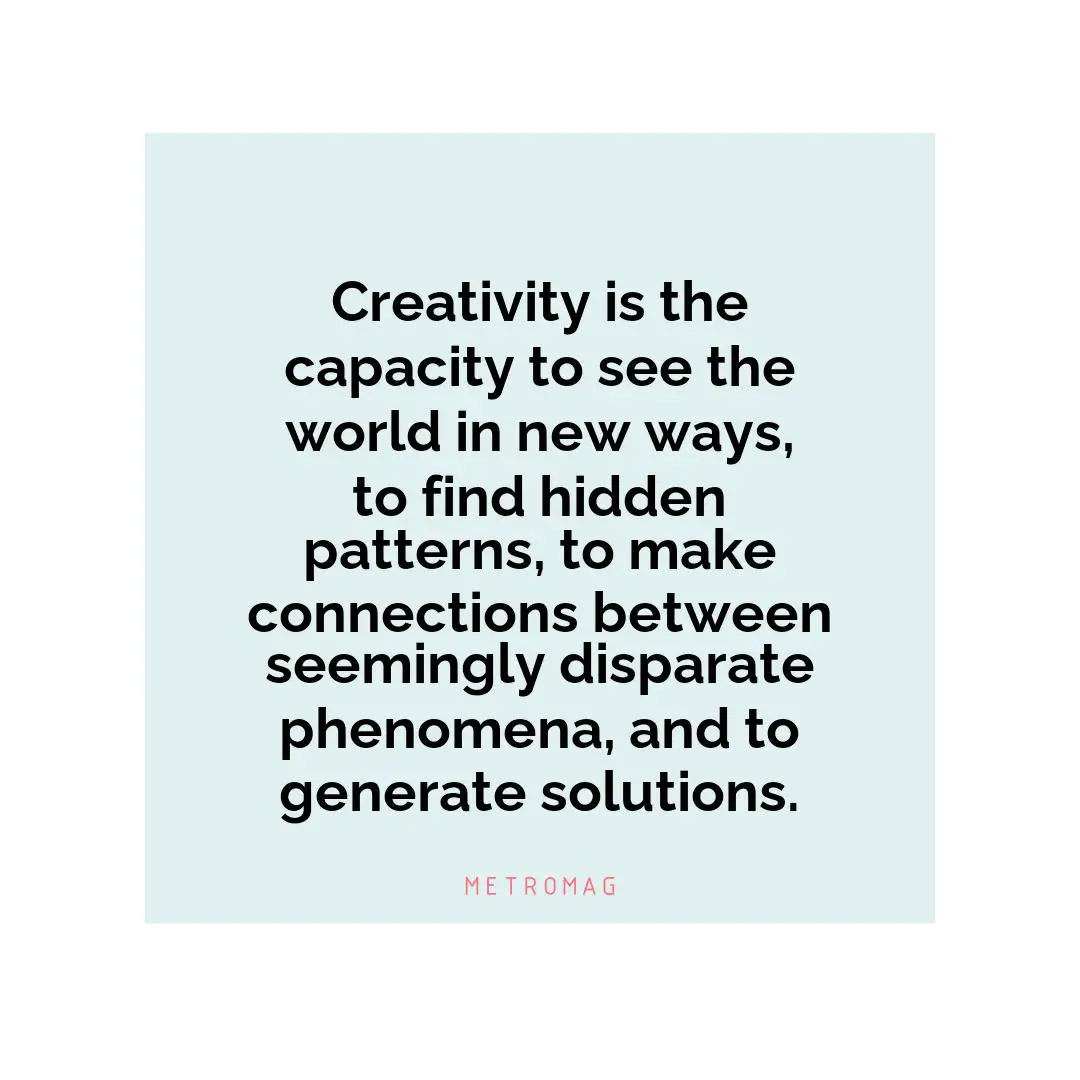 Creativity is the capacity to see the world in new ways, to find hidden patterns, to make connections between seemingly disparate phenomena, and to generate solutions.