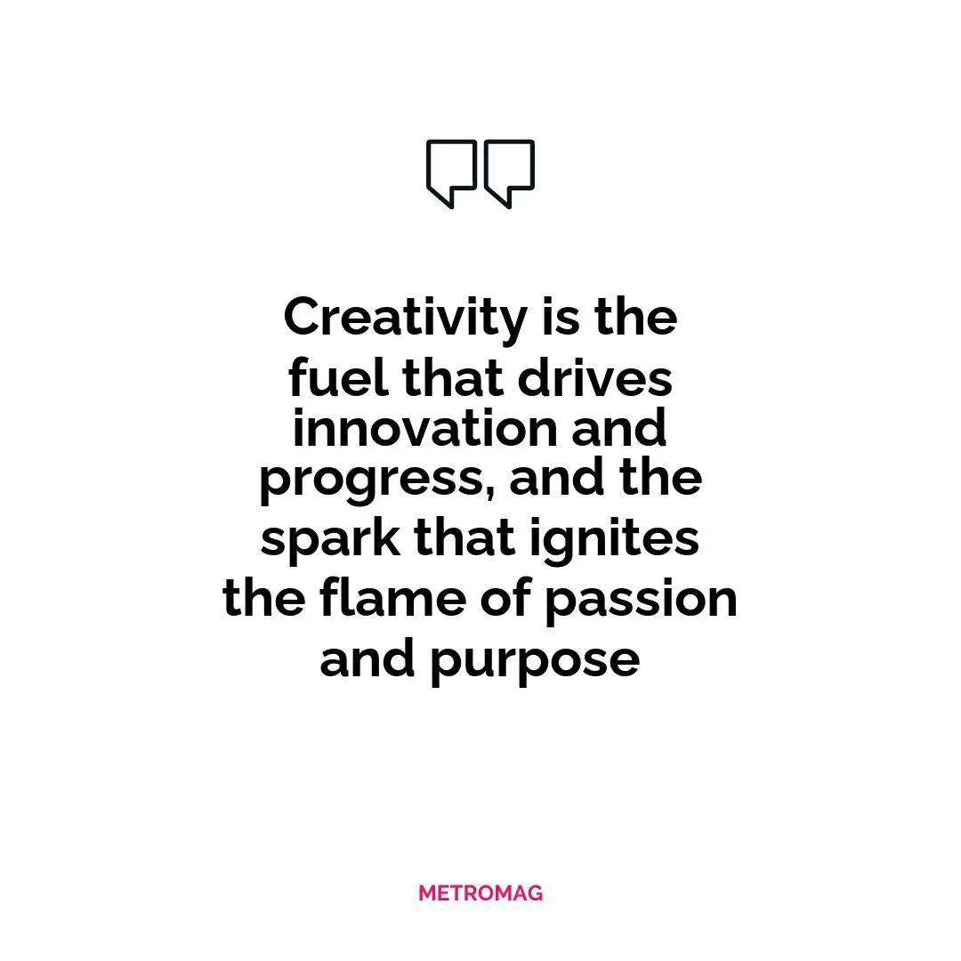 Creativity is the fuel that drives innovation and progress, and the spark that ignites the flame of passion and purpose