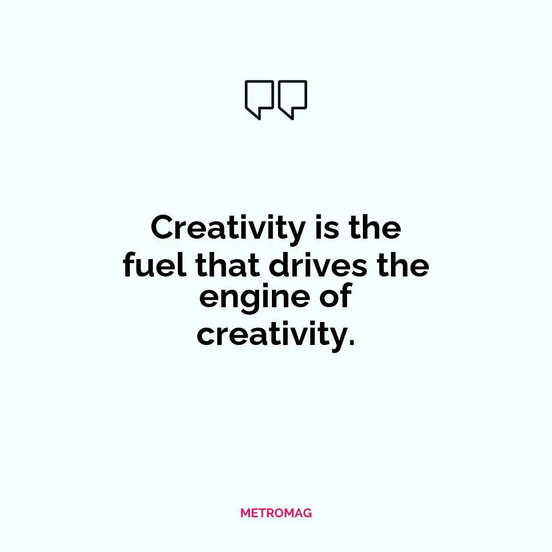 Creativity is the fuel that drives the engine of creativity.