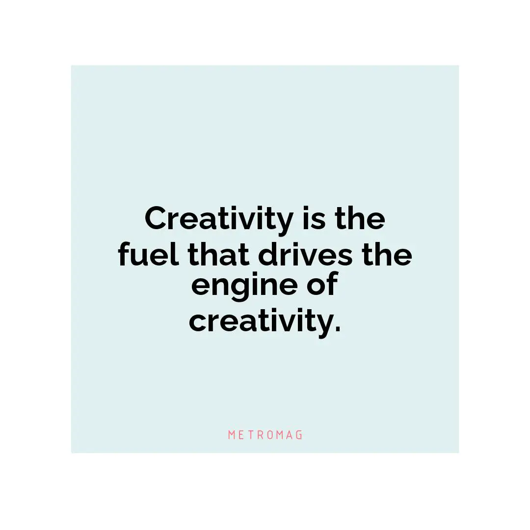 Creativity is the fuel that drives the engine of creativity.