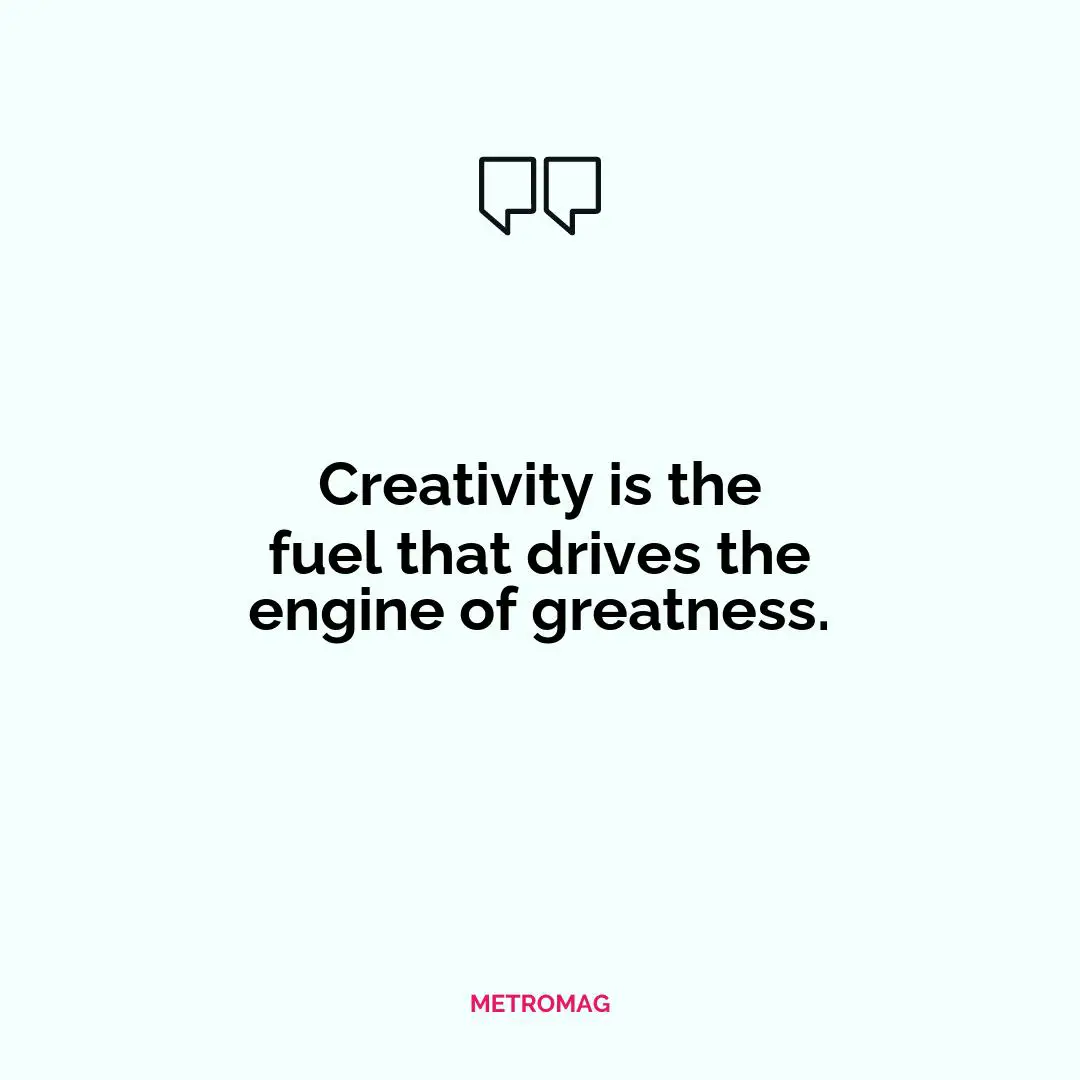 Creativity is the fuel that drives the engine of greatness.