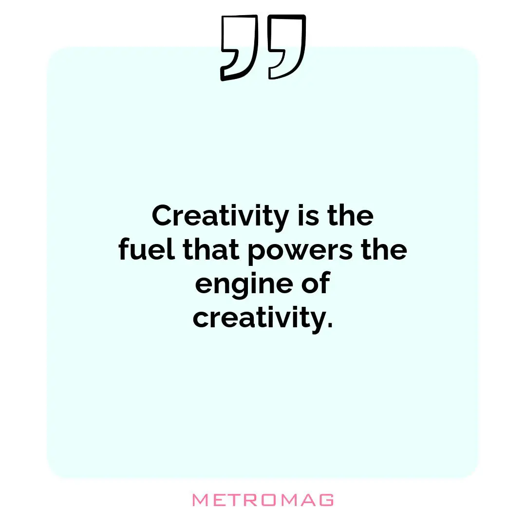 Creativity is the fuel that powers the engine of creativity.