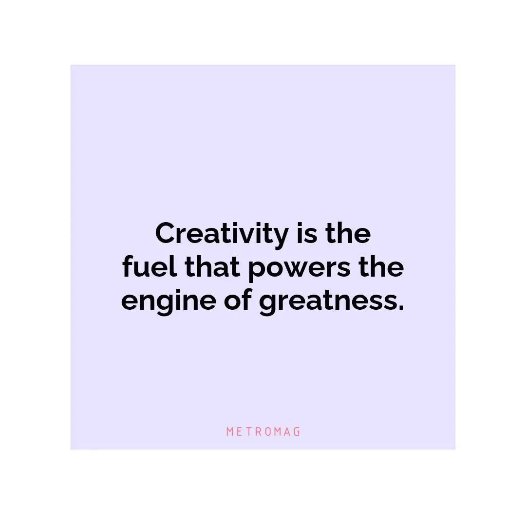 Creativity is the fuel that powers the engine of greatness.