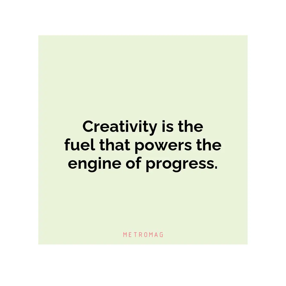 Creativity is the fuel that powers the engine of progress.
