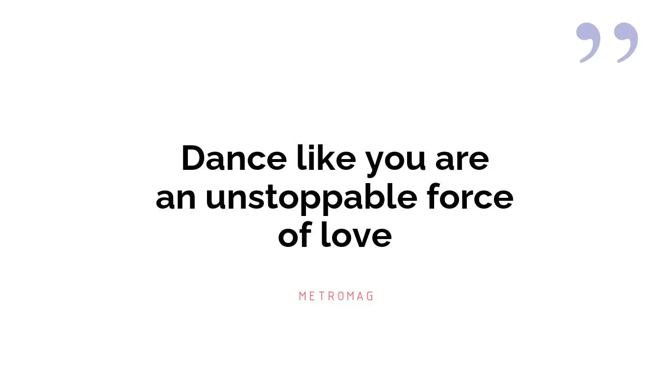 Dance like you are an unstoppable force of love
