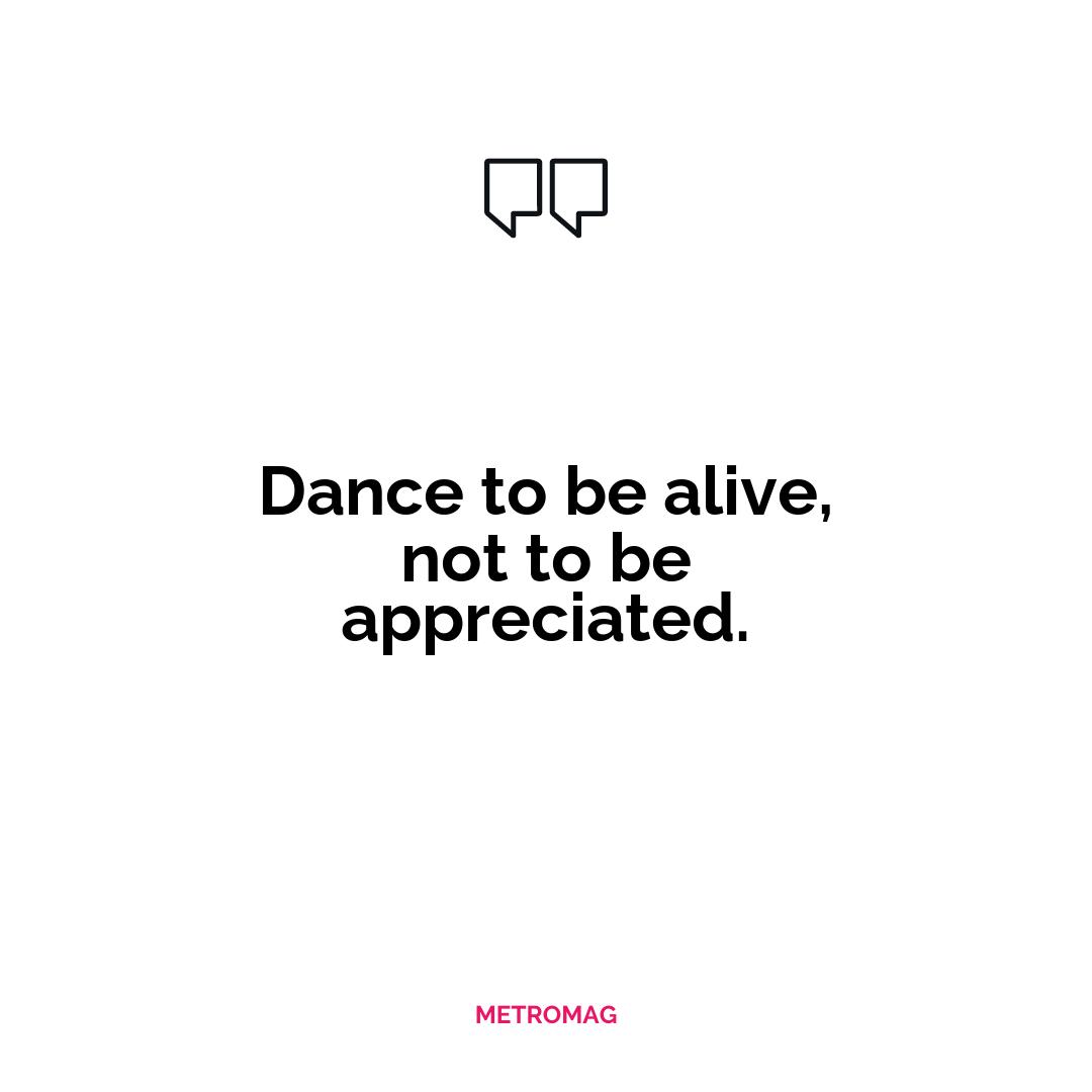 Dance to be alive, not to be appreciated.