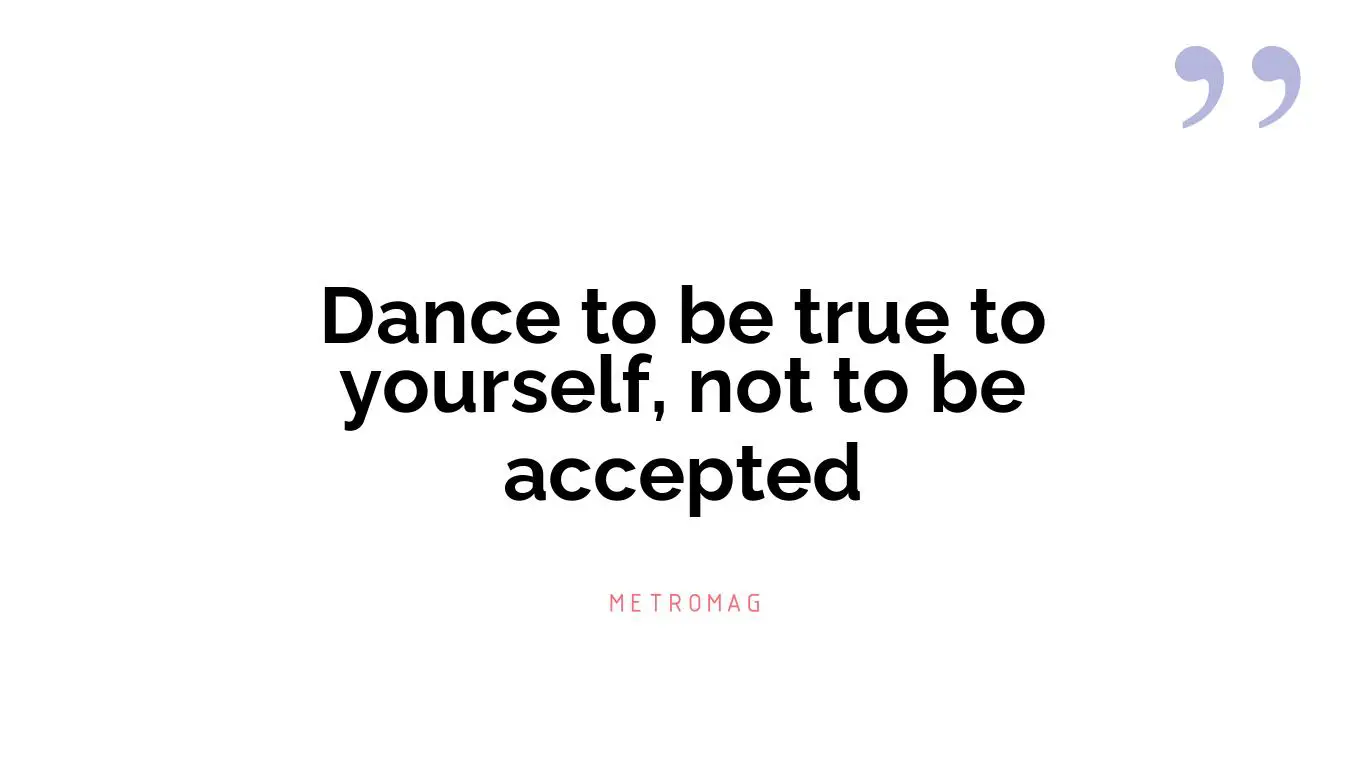 Dance to be true to yourself, not to be accepted