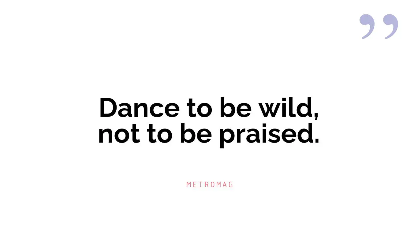 Dance to be wild, not to be praised.