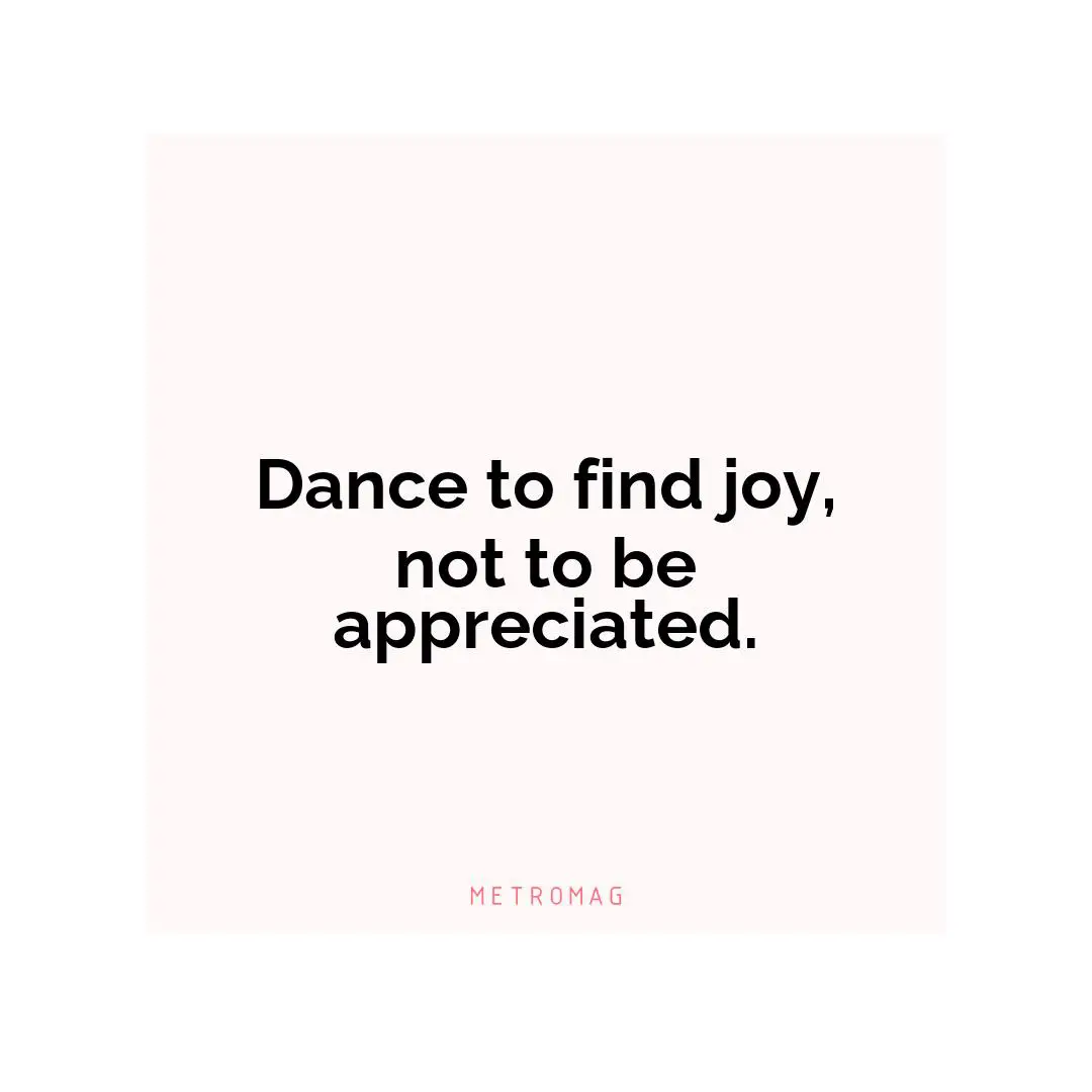 Dance to find joy, not to be appreciated.