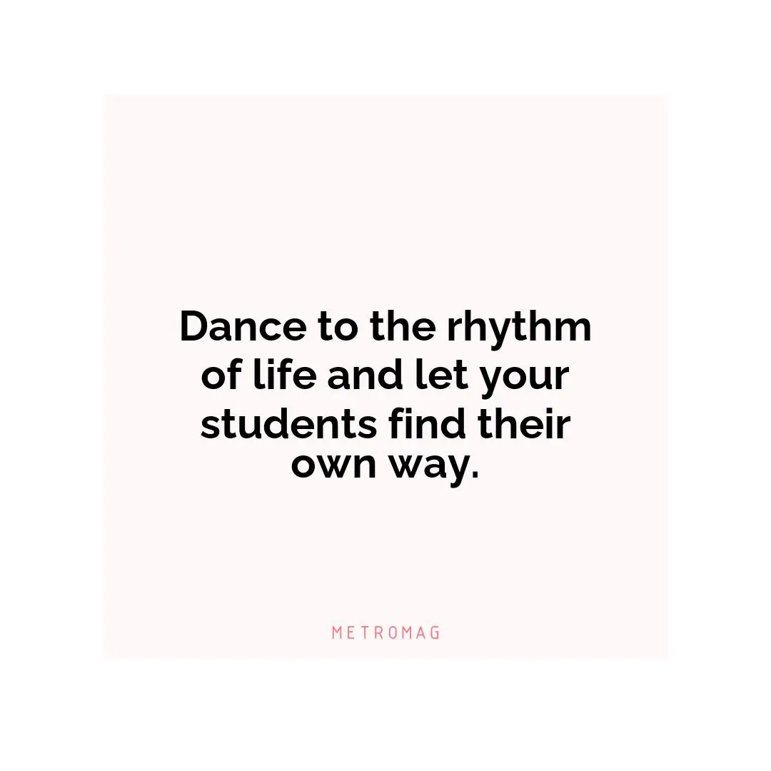 Dance to the rhythm of life and let your students find their own way.