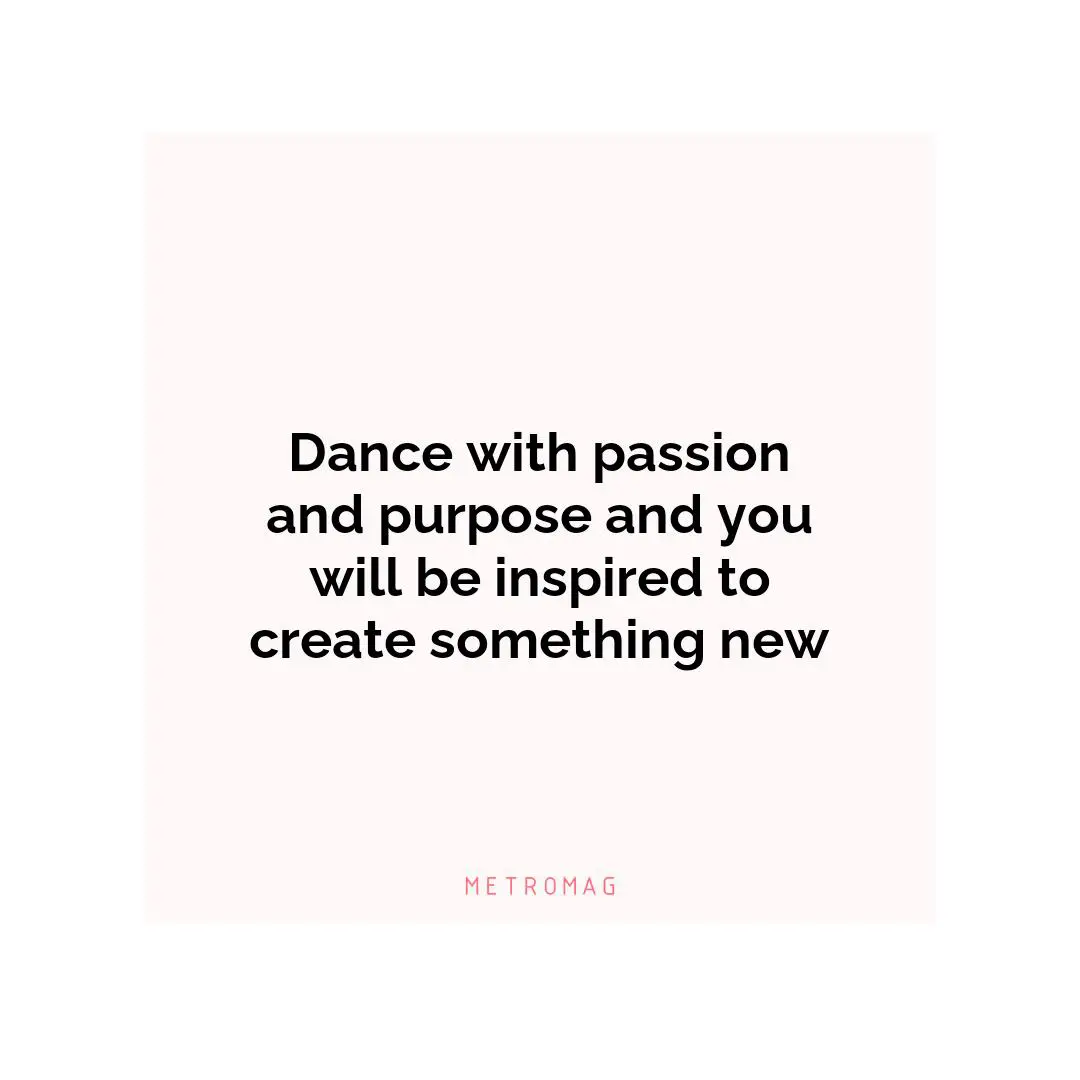 Dance with passion and purpose and you will be inspired to create something new