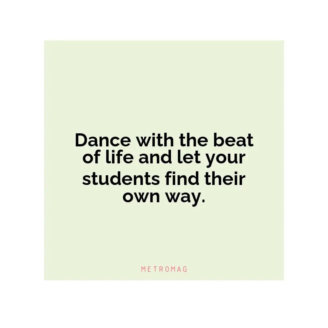 Dance with the beat of life and let your students find their own way.