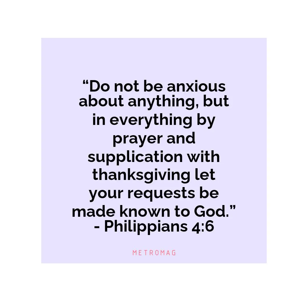 “Do not be anxious about anything, but in everything by prayer and supplication with thanksgiving let your requests be made known to God.” - Philippians 4:6