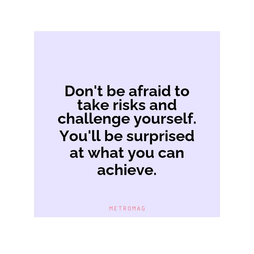 Don't be afraid to take risks and challenge yourself. You'll be surprised at what you can achieve.