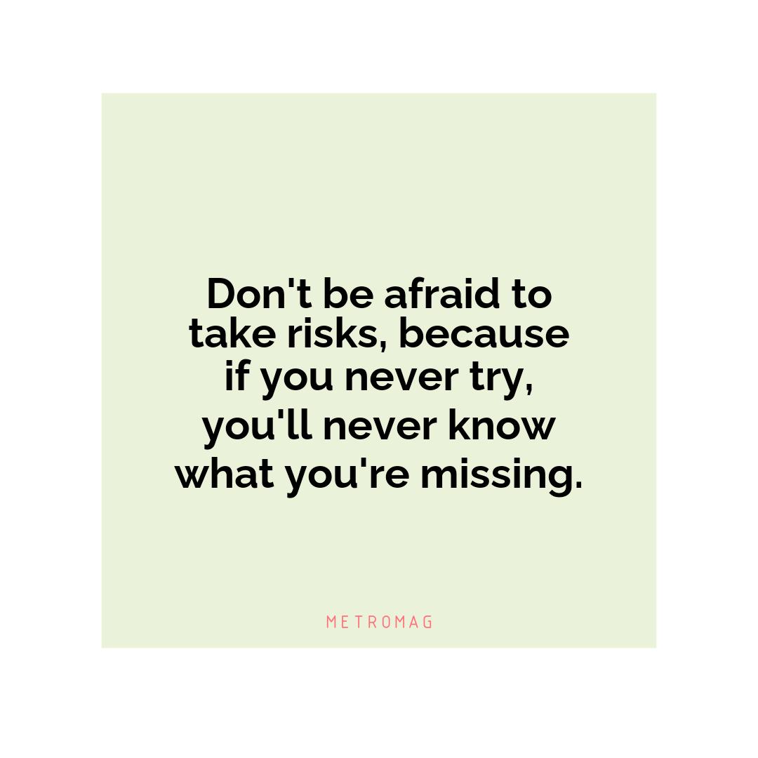 Don't be afraid to take risks, because if you never try, you'll never know what you're missing.