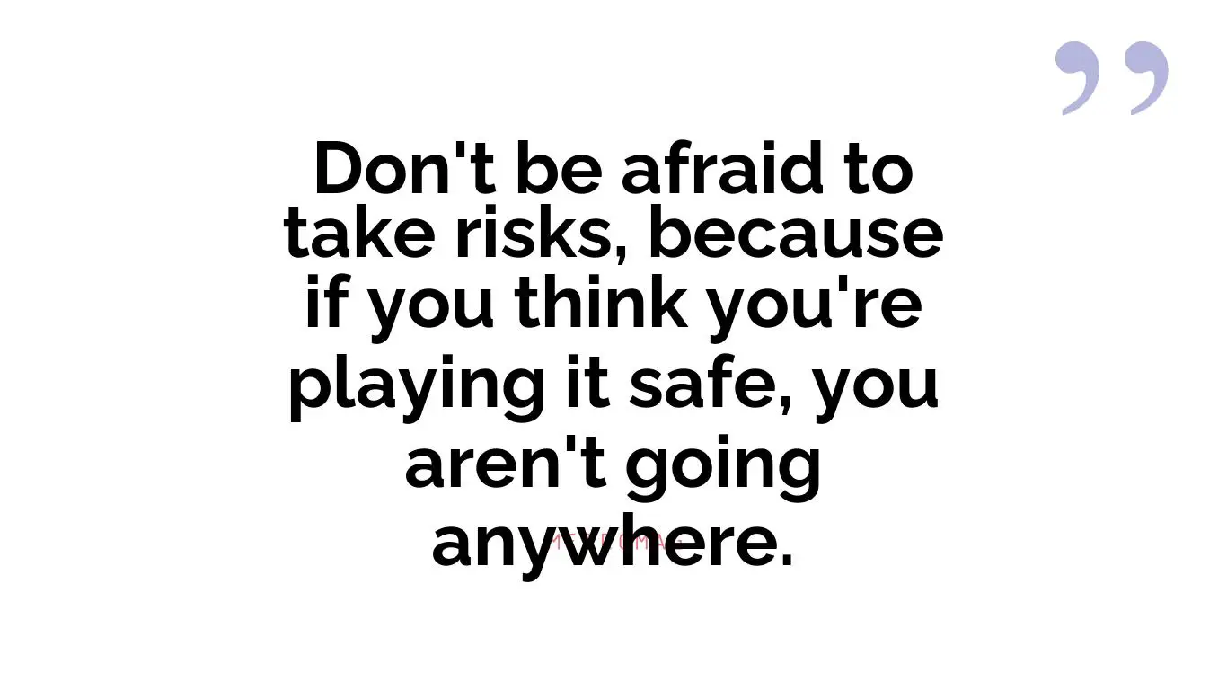 Don't be afraid to take risks, because if you think you're playing it safe, you aren't going anywhere.