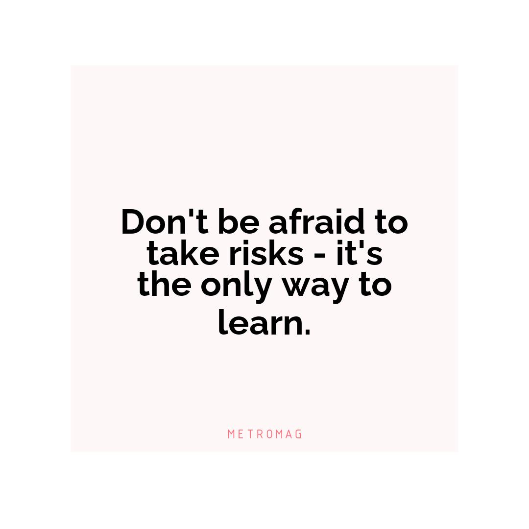 Don't be afraid to take risks - it's the only way to learn.