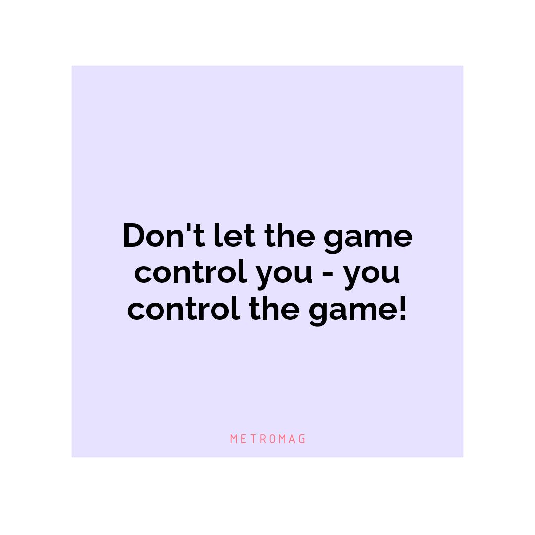 Don't let the game control you - you control the game!