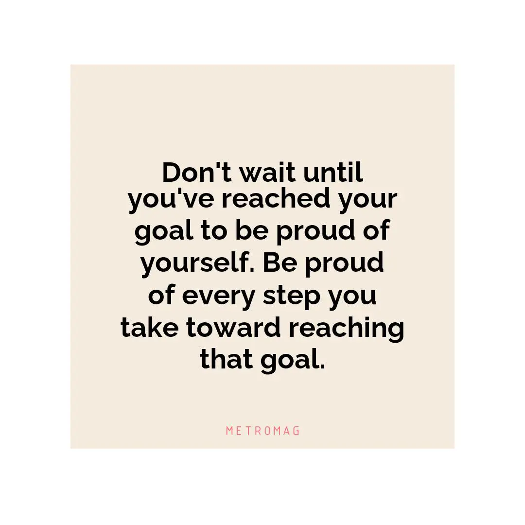 Don't wait until you've reached your goal to be proud of yourself. Be proud of every step you take toward reaching that goal.