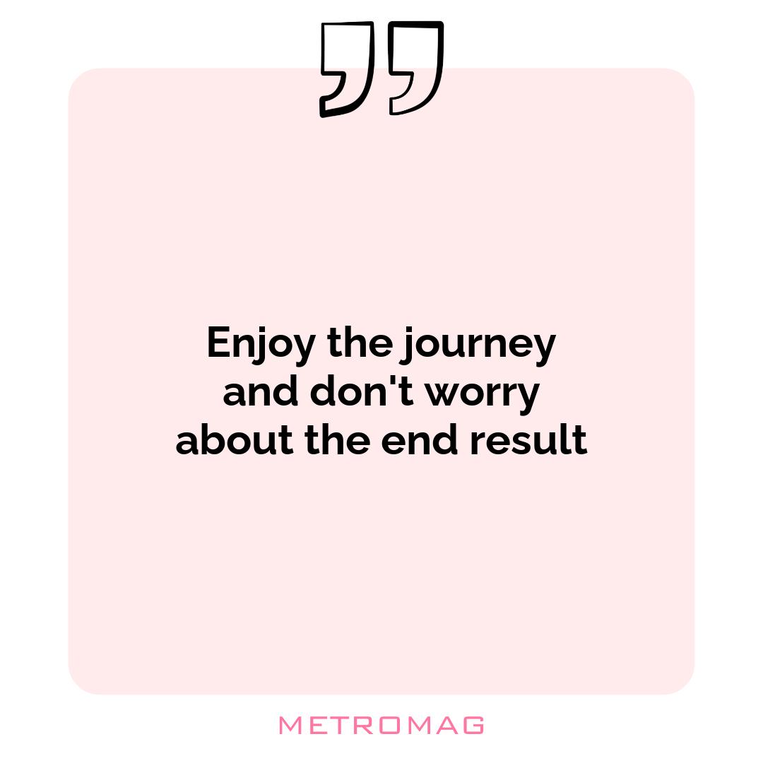 Enjoy the journey and don't worry about the end result