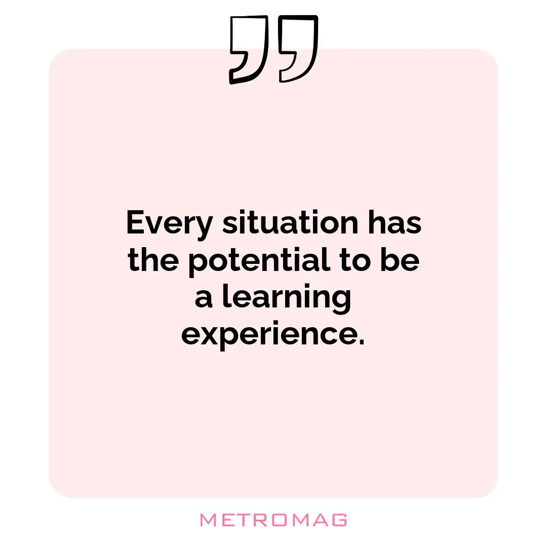 Every situation has the potential to be a learning experience.