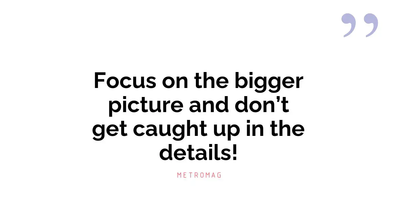 Focus on the bigger picture and don’t get caught up in the details!